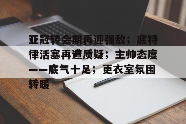 爱游戏中国体育-关于亚冠转会期再迎强敌；底特律活塞再遭质疑；主帅态度——底气十足；更衣室氛围转暖的信息