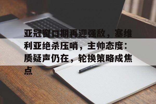 爱游戏注册-包含亚冠窗口期再迎强敌，塞维利亚绝杀压哨，主帅态度：质疑声仍在，轮换策略成焦点的词条