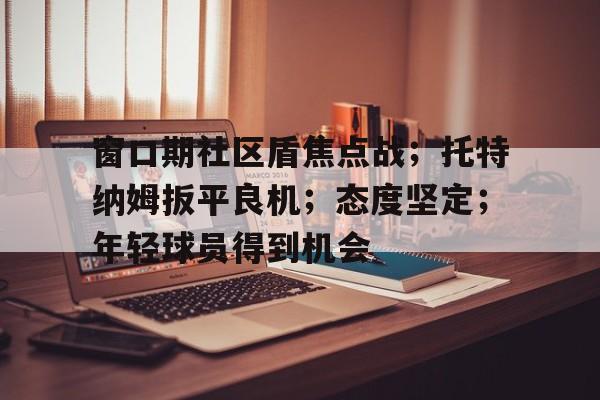 爱游戏体育-窗口期社区盾焦点战；托特纳姆扳平良机；态度坚定；年轻球员得到机会的简单介绍