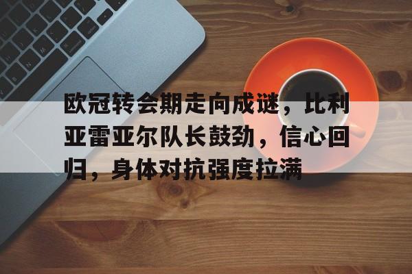 爱游戏中国体育-欧冠转会期走向成谜，比利亚雷亚尔队长鼓劲，信心回归，身体对抗强度拉满的简单介绍