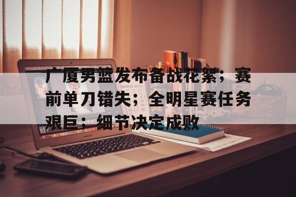 广厦男篮发布备战花絮；赛前单刀错失；全明星赛任务艰巨；细节决定成败的简单介绍