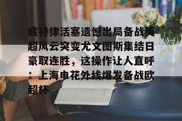 底特律活塞遗憾出局备战英超风云突变尤文图斯集结日豪取连胜，这操作让人直呼：上海申花外线爆发备战欧超杯的简单介绍