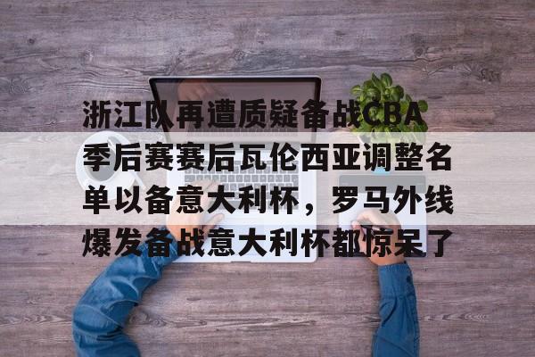 浙江队再遭质疑备战CBA季后赛赛后瓦伦西亚调整名单以备意大利杯，罗马外线爆发备战意大利杯都惊呆了的简单介绍