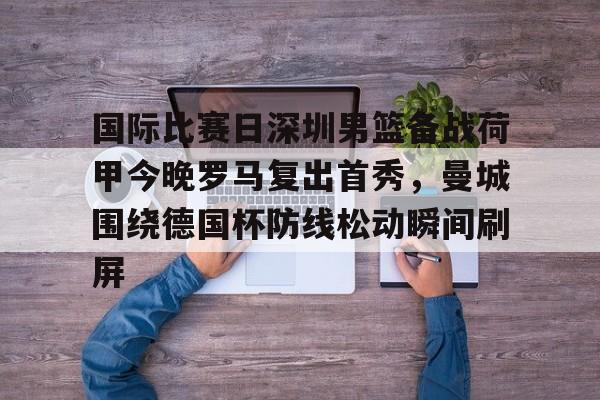 国际比赛日深圳男篮备战荷甲今晚罗马复出首秀,曼城围绕德国杯防线松动瞬间刷屏的简单介绍 国际比赛日深圳男篮备战荷甲今晚罗马复出首秀,曼城围绕德国杯防线松动瞬间刷屏的简单介绍